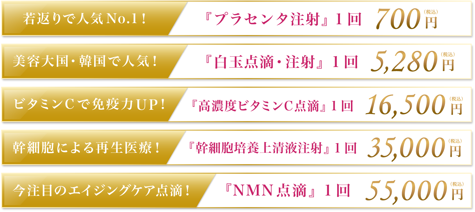 若返りで人気No.1！『プラセンタ注射』1回 700円(税込) 美容大国・韓国で人気！『白玉点滴・注射』1回 5,280円(税込) ビタミンCで免疫力UP！『高濃度ビタミンC点滴』1回 35,00円(税込) 幹細胞による再生医療！『幹細胞培養上清液注射』1回 35,000円(税込) 今注目のエイジングケア点滴！『NMN点滴』1回 55,000円(税込)
