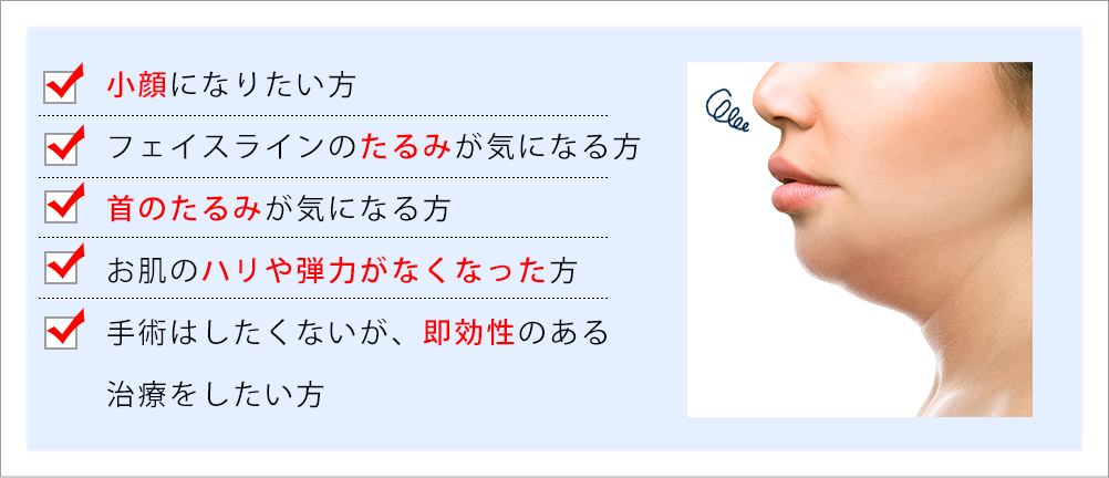 小顔になりたい方、フェイスラインのたるみが気になる方、首のたるみが気になる方、お肌のハリや弾力がなくなった方、手術はしたくないが、即効性のある、治療をしたい方