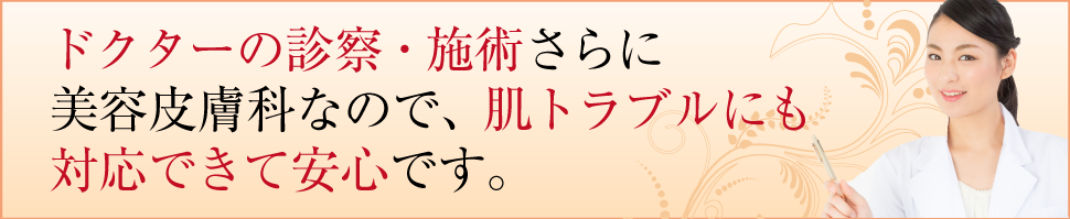 ドクターの診査・施術さらに美容皮膚科なので、肌トラブルにも対応できて安心です。