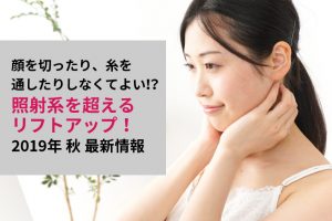 顔を切ったり、糸を通したりしなくてよい！？照射系を超えるリフトアップ！2019年秋最新情報