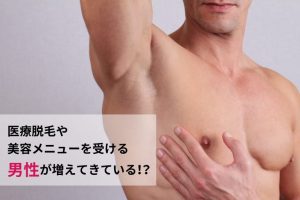 医療脱毛や美容メニューを受ける男性が増えてきている！？